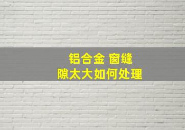 铝合金 窗缝隙太大如何处理